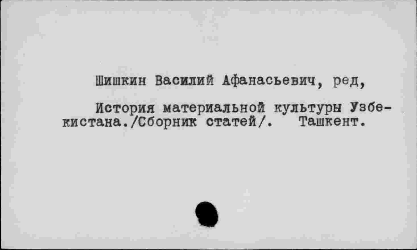 ﻿Шишкин Василий Афанасьевич, ред,
История материальной культуры Узбекистана. /Сборник статей/. Ташкент.